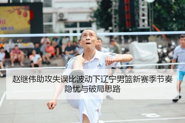 赵继伟助攻失误比波动下辽宁男篮新赛季节奏隐忧与破局思路