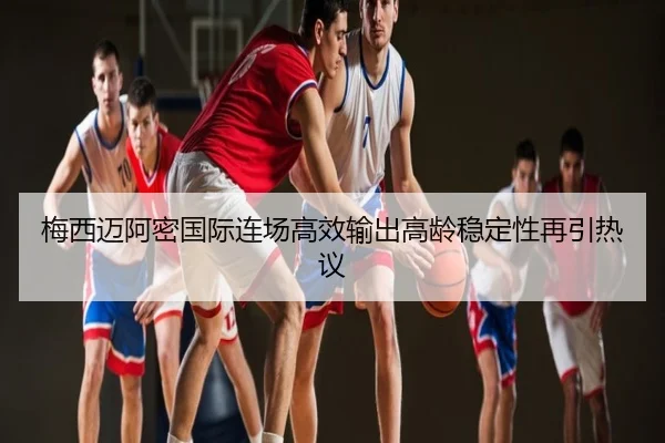 梅西迈阿密国际连场高效输出高龄稳定性再引热议